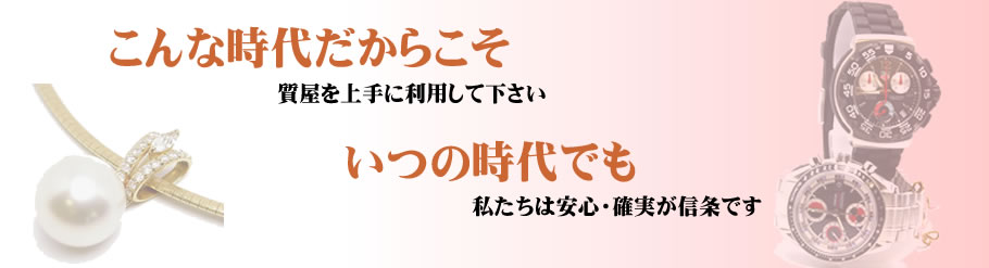 こんな時代だからこそ質屋を上手に利用して下さい。いつの時代でも私たちは安心・確実が信条です。
